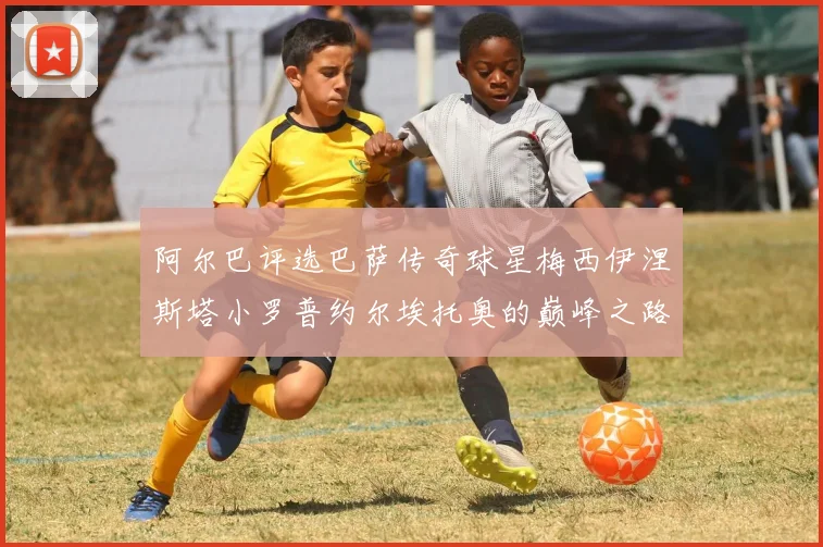 阿尔巴评选巴萨传奇球星梅西伊涅斯塔小罗普约尔埃托奥的巅峰之路