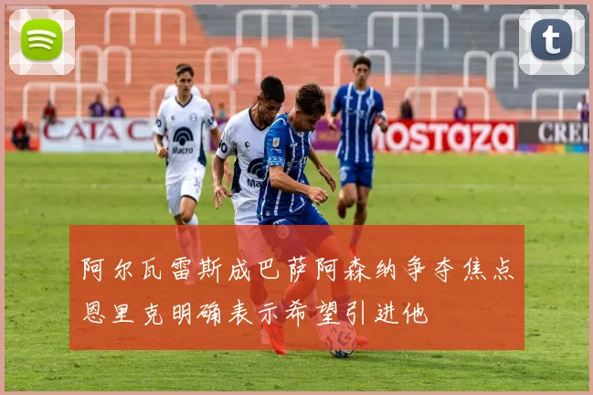 阿尔瓦雷斯成巴萨阿森纳争夺焦点恩里克明确表示希望引进他