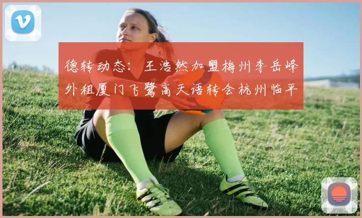 德转动态：王浩然加盟梅州李岳峰外租厦门飞鹭高天语转会杭州临平吴越