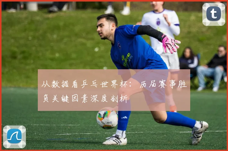 从数据看乒乓世界杯：历届赛事胜负关键因素深度剖析