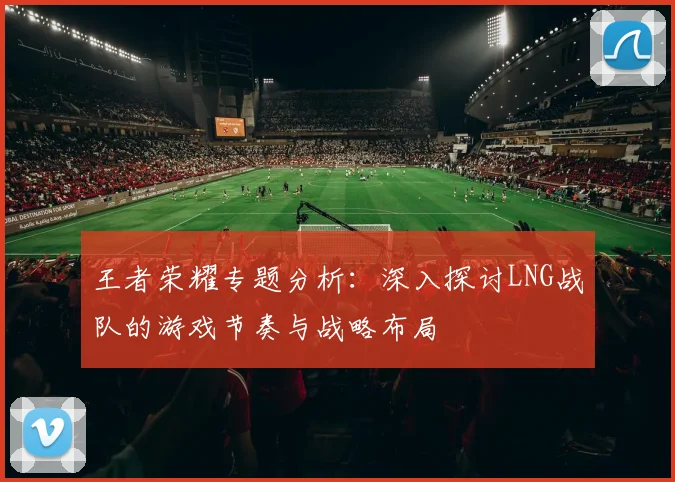 王者荣耀专题分析：深入探讨LNG战队的游戏节奏与战略布局