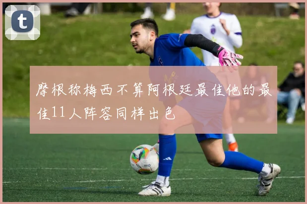 摩根称梅西不算阿根廷最佳他的最佳11人阵容同样出色