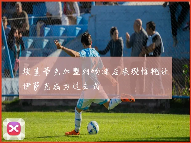 埃基蒂克加盟利物浦后表现惊艳让伊萨克成为过去式